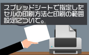 スプレッドシートで指定したセルの印刷方法と印刷の範囲設定について。